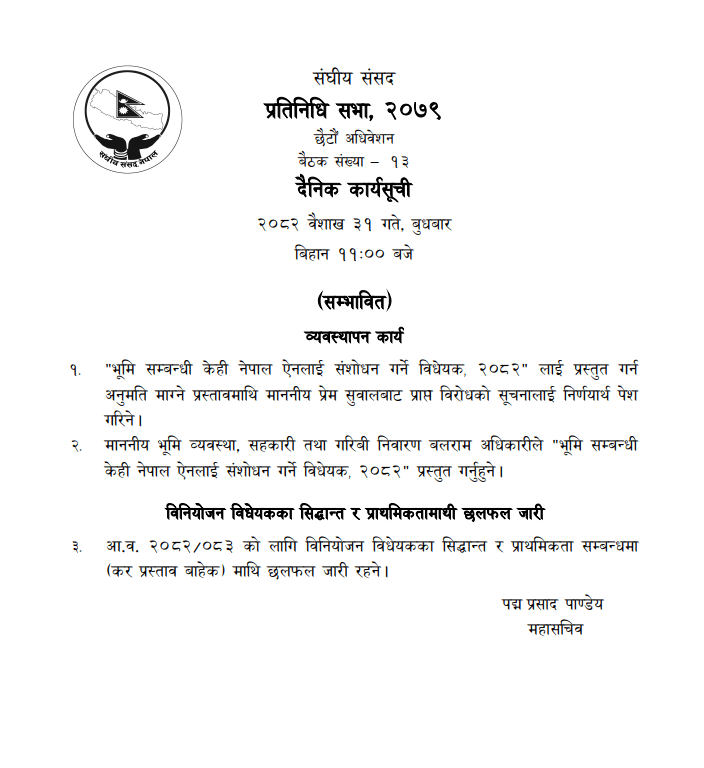 काठमाडौँ, वैशाख ३१ – संघीय संसद् अन्तर्गत प्रतिनिधिसभाको बैठक बिहान ११ बजेका लागि बोलाइएको छ। संसद् सचिवालयका अनुसार बैठकमा विभिन्न विधेयकहरू र छलफल कार्यसूचीमा रहेका छन्। बैठकमा प्रमुख रूपमा “भूमि सम्बन्धी केही नेपाल ऐनलाई संशोधन गर्ने विधेयक, २०८२” प्रस्तुत गरिनेछ। भूमि व्यवस्था, सहकारी तथा गरिबी निवारण मन्त्री बलराम अधिकारीले उक्त विधेयक संसदमा पेश गर्ने तयारी गरेका छन्। यस विधेयकमाथि सांसद प्रेम सुवालले दर्ता गराएको विरोधको सूचना पनि निर्णयार्थ प्रस्तुत गरिनेछ। साथै, विनियोजन विधेयक २०८२ का सिद्धान्त र प्राथमिकतामाथिको छलफल समेत बैठकको कार्यसूचीमा रहेको संसद् सचिवालयले जनाएको छ। महत्वपूर्ण विधेयकहरूमाथि छलफल हुँदै गएको सन्दर्भमा यो बैठक संसदको विधायन प्रक्रियामा महत्वपूर्ण हुने अपेक्षा गरिएको छ। 